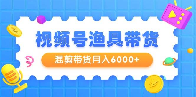视频号渔具带货，混剪带货月入6000+，起号剪辑选品带货网创吧-网创项目资源站-副业项目-创业项目-搞钱项目恒杨云站