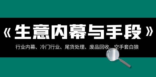 生意内幕·与手段：行业内幕、冷门行业、尾货处理、废品回收、空手套白狼（全集）网创吧-网创项目资源站-副业项目-创业项目-搞钱项目恒杨云站