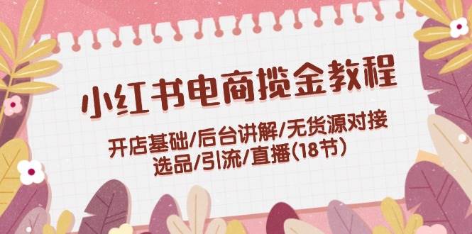 小红书电商揽金教程：开店基础/后台讲解/无货源对接/选品/引流/直播(18节)网创吧-网创项目资源站-副业项目-创业项目-搞钱项目恒杨云站