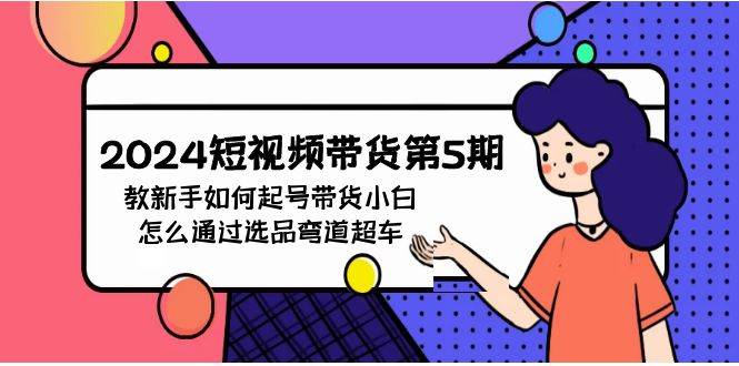 2024短视频带货第5期，教新手如何起号，带货小白怎么通过选品弯道超车网创吧-网创项目资源站-副业项目-创业项目-搞钱项目恒杨云站
