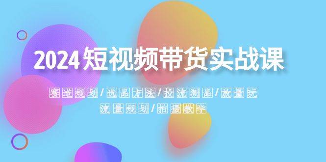 2024短视频带货实战课：赛道规划·选品方法·投流测品·放量玩法·流量规划网创吧-网创项目资源站-副业项目-创业项目-搞钱项目恒杨云站