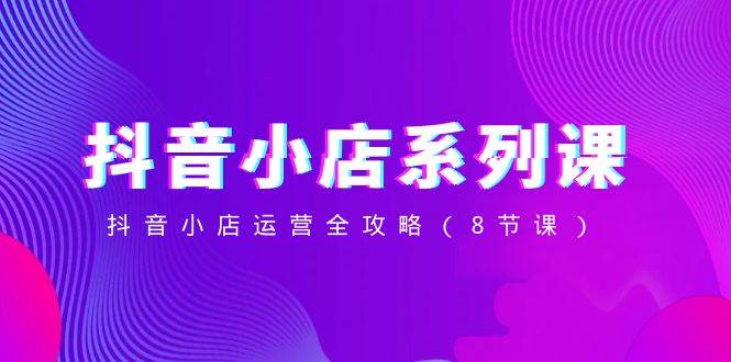 抖音小店-系列课，抖音小店运营全攻略（8节课）网创吧-网创项目资源站-副业项目-创业项目-搞钱项目恒杨云站
