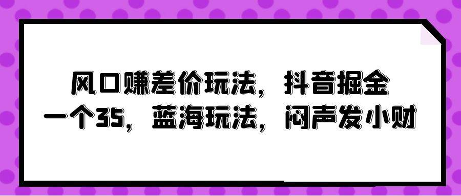 风口赚差价玩法，抖音掘金，一个35，蓝海玩法，闷声发小财网创吧-网创项目资源站-副业项目-创业项目-搞钱项目恒杨云站