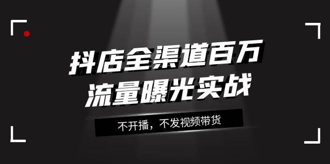 抖店-全渠道百万流量曝光实战，不开播，不发视频带货（16节课）网创吧-网创项目资源站-副业项目-创业项目-搞钱项目恒杨云站