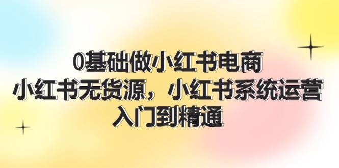 0基础做小红书电商，小红书无货源，小红书系统运营，入门到精通 (70节)网创吧-网创项目资源站-副业项目-创业项目-搞钱项目恒杨云站
