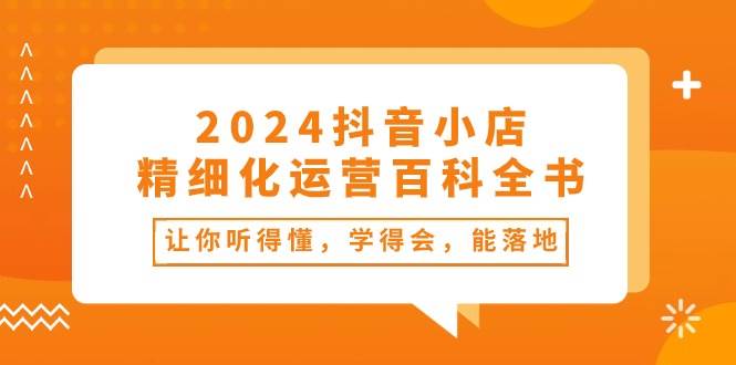 2024抖音小店-精细化运营百科全书：让你听得懂，学得会，能落地（34节课）网创吧-网创项目资源站-副业项目-创业项目-搞钱项目恒杨云站