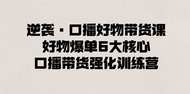 逆袭·口播好物带货课，好物爆单6大核心，口播带货强化训练营网创吧-网创项目资源站-副业项目-创业项目-搞钱项目恒杨云站