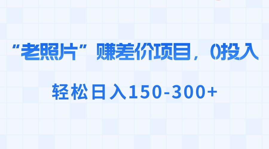 “老照片”赚差价，0投入，轻松日入150-300+网创吧-网创项目资源站-副业项目-创业项目-搞钱项目恒杨云站