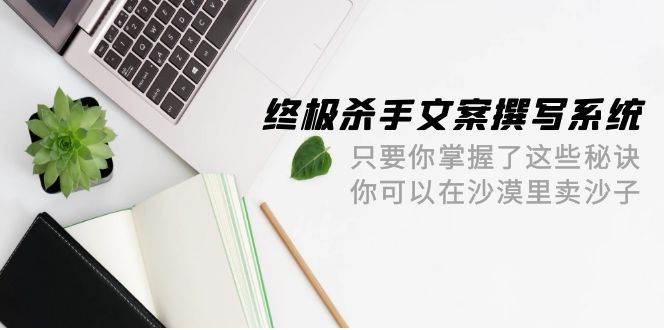 终极 杀手文案-撰写系统 只要你掌握了这些秘诀 你可以在沙漠里卖沙子-42节网创吧-网创项目资源站-副业项目-创业项目-搞钱项目恒杨云站