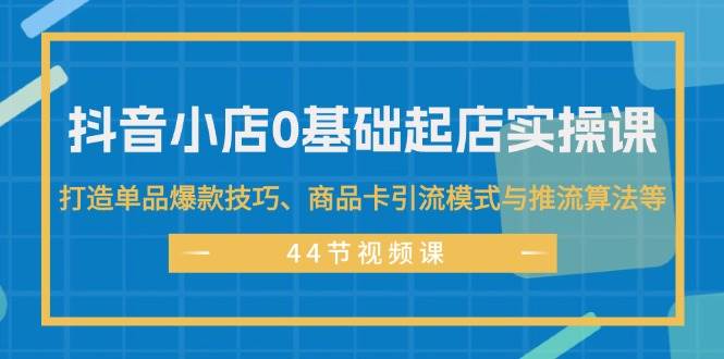 抖音小店0基础起店实操课，打造单品爆款技巧、商品卡引流模式与推流算法等网创吧-网创项目资源站-副业项目-创业项目-搞钱项目恒杨云站