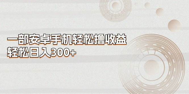 一部安卓手机轻松撸收益，轻松日入300+网创吧-网创项目资源站-副业项目-创业项目-搞钱项目恒杨云站