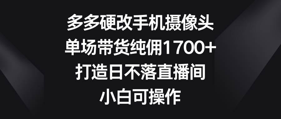 多多硬改手机摄像头，单场带货纯佣1700+，打造日不落直播间，小白可操作网创吧-网创项目资源站-副业项目-创业项目-搞钱项目恒杨云站