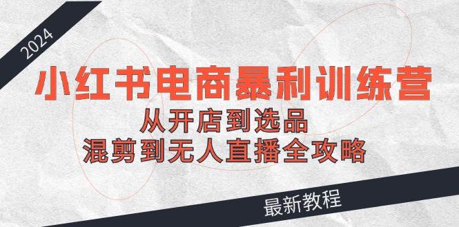 2024小红书电商暴利训练营：从开店到选品，混剪到无人直播全攻略网创吧-网创项目资源站-副业项目-创业项目-搞钱项目恒杨云站