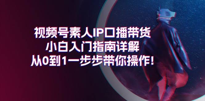 视频号素人IP口播带货小白入门指南详解，从0到1一步步带你操作!网创吧-网创项目资源站-副业项目-创业项目-搞钱项目恒杨云站